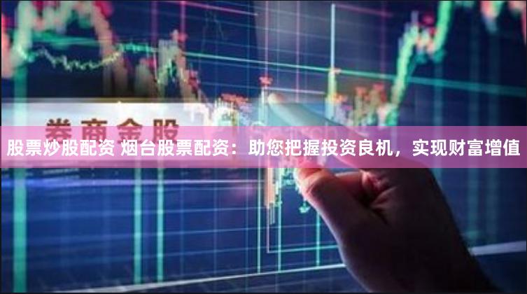 股票炒股配资 烟台股票配资：助您把握投资良机，实现财富增值