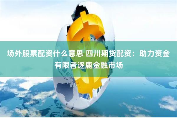场外股票配资什么意思 四川期货配资：助力资金有限者逐鹿金融市场