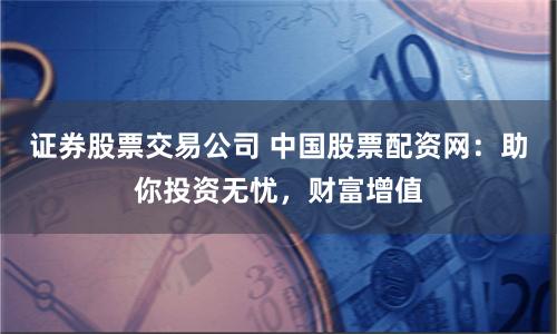证券股票交易公司 中国股票配资网：助你投资无忧，财富增值