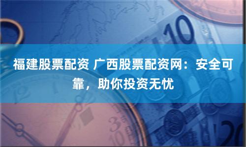福建股票配资 广西股票配资网：安全可靠，助你投资无忧