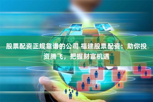 股票配资正规靠谱的公司 福建股票配资：助你投资腾飞，把握财富机遇