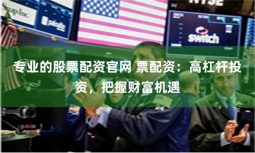专业的股票配资官网 票配资：高杠杆投资，把握财富机遇