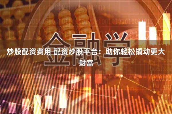 炒股配资费用 配资炒股平台：助你轻松撬动更大财富