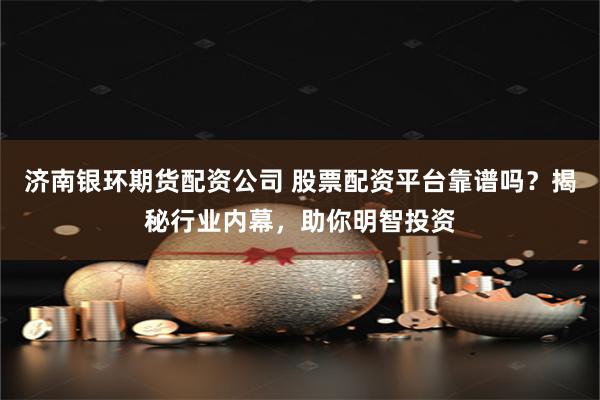 济南银环期货配资公司 股票配资平台靠谱吗？揭秘行业内幕，助你明智投资