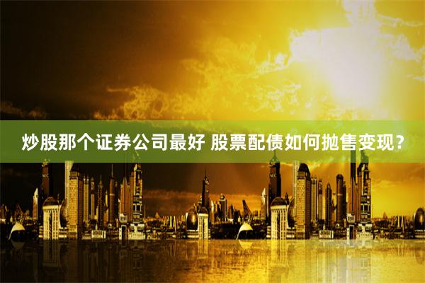 炒股那个证券公司最好 股票配债如何抛售变现？