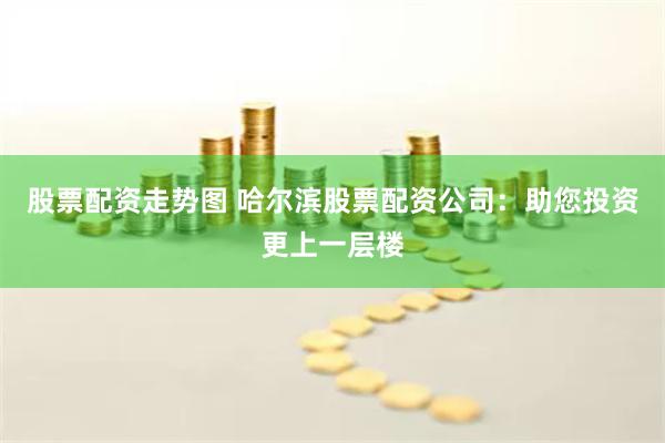 股票配资走势图 哈尔滨股票配资公司：助您投资更上一层楼