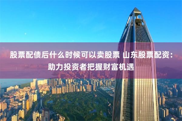股票配债后什么时候可以卖股票 山东股票配资：助力投资者把握财富机遇