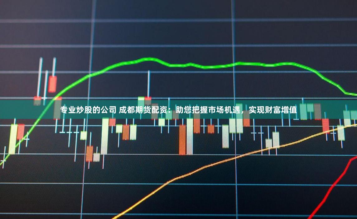 专业炒股的公司 成都期货配资：助您把握市场机遇，实现财富增值