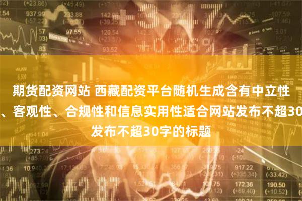 期货配资网站 西藏配资平台随机生成含有中立性、权威性、客观性、合规性和信息实用性适合网站发布不超30字的标题