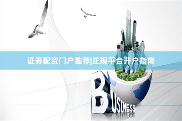 证券配资门户推荐|正规平台开户指南